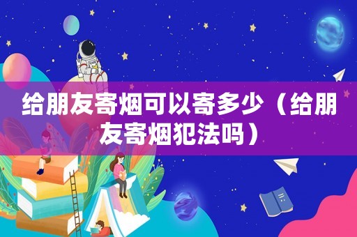 給朋友寄煙可以寄多少（給朋友寄煙犯法嗎）