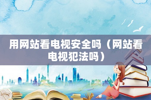 用網站看電視安全嗎（網站看電視犯法嗎）