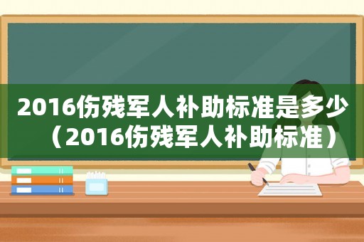 2016傷殘軍人補助標準是多少（2016傷殘軍人補助標準）