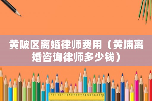 黃陂區離婚律師費用（黃埔離婚咨詢律師多少錢）