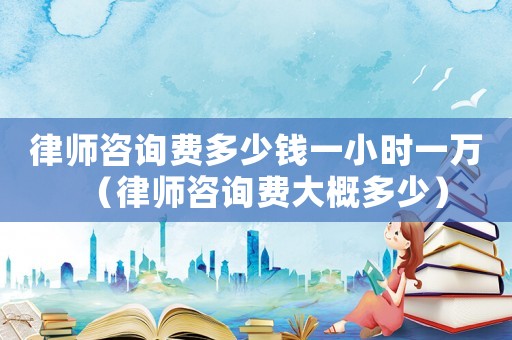 律師咨詢費多少錢一小時一萬（律師咨詢費大概多少）