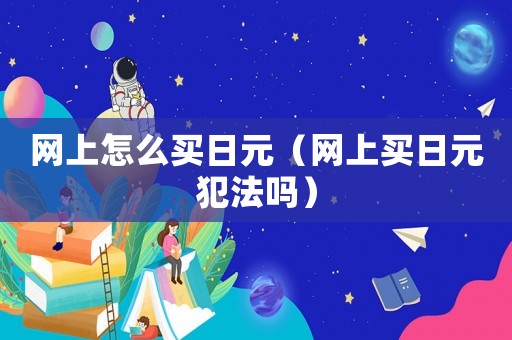 網(wǎng)上怎么買日元（網(wǎng)上買日元犯法嗎）