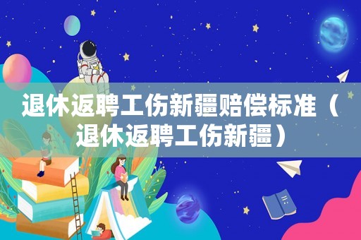 退休返聘工傷新疆賠償標(biāo)準(zhǔn)（退休返聘工傷新疆）