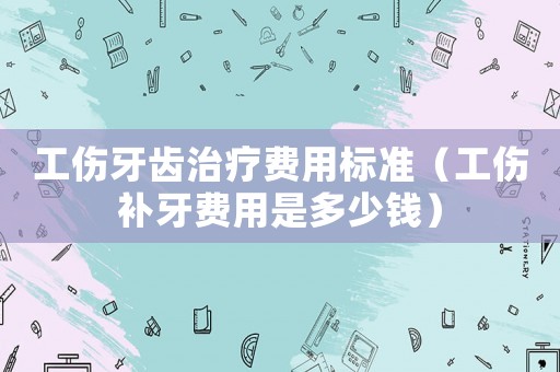 工傷牙齒治療費用標準（工傷補牙費用是多少錢）