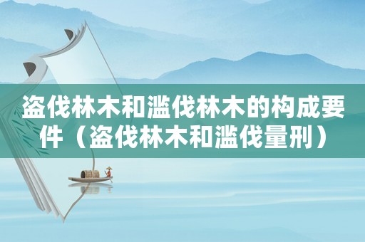 盜伐林木和濫伐林木的構成要件（盜伐林木和濫伐量刑）