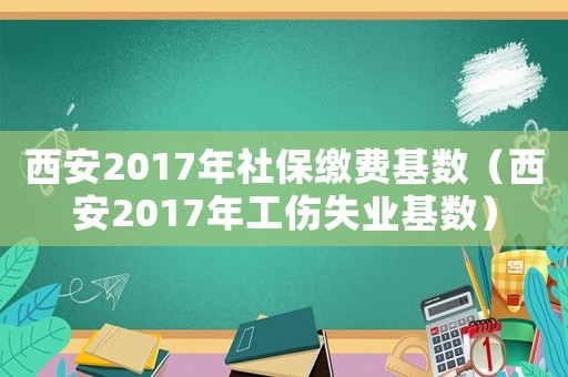西安2017年社保繳費基數（西安2017年工傷失業基數）