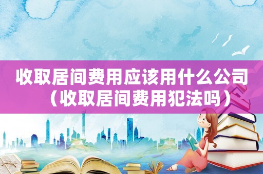 收取居間費用應該用什么公司（收取居間費用犯法嗎）