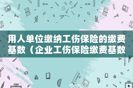用人單位繳納工傷保險的繳費基數（企業工傷保險繳費基數）