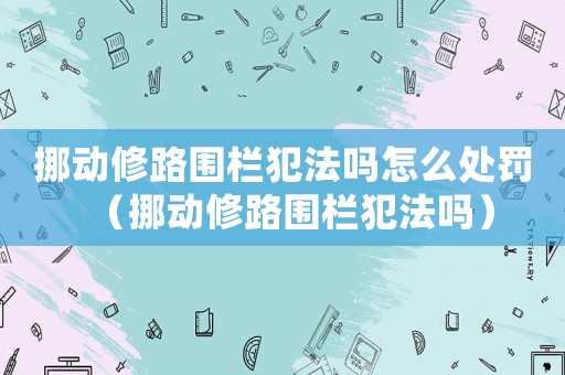 挪動修路圍欄犯法嗎怎么處罰（挪動修路圍欄犯法嗎）