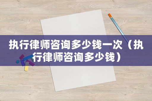 執行律師咨詢多少錢一次（執行律師咨詢多少錢）