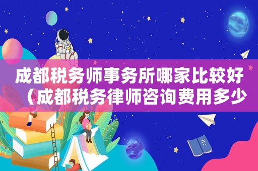 成都稅務(wù)師事務(wù)所哪家比較好（成都稅務(wù)律師咨詢費用多少）