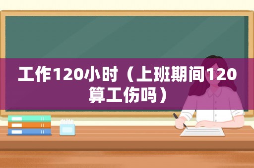 工作120小時（上班期間120算工傷嗎）
