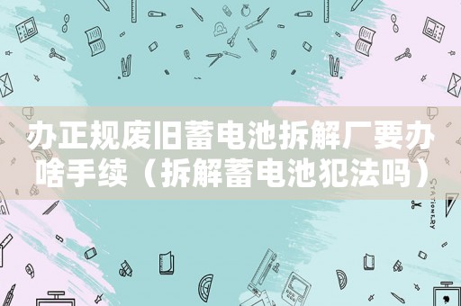 辦正規廢舊蓄電池拆解廠要辦啥手續（拆解蓄電池犯法嗎）