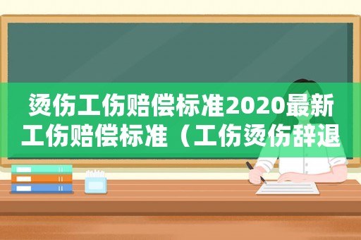 燙傷工傷賠償標準2020最新工傷賠償標準（工傷燙傷辭退補償）