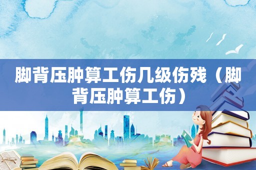 腳背壓腫算工傷幾級傷殘（腳背壓腫算工傷）