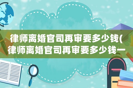 律師離婚官司再審要多少錢(律師離婚官司再審要多少錢一次)