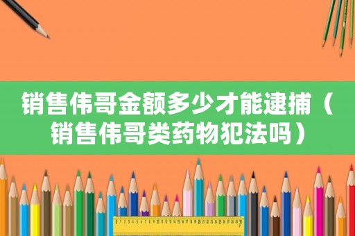 銷售偉哥金額多少才能逮捕（銷售偉哥類藥物犯法嗎）