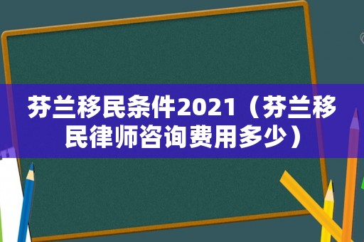 芬蘭移民條件2021（芬蘭移民律師咨詢費用多少）