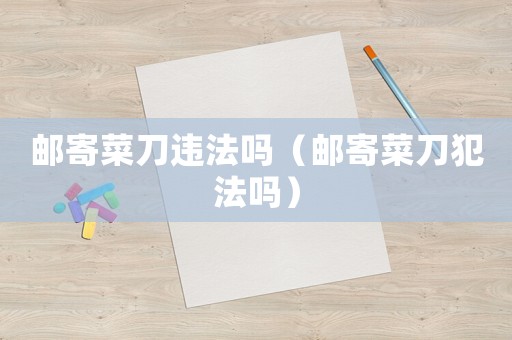 郵寄菜刀違法嗎（郵寄菜刀犯法嗎）