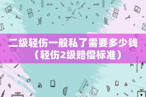 二級輕傷一般私了需要多少錢（輕傷2級賠償標準）