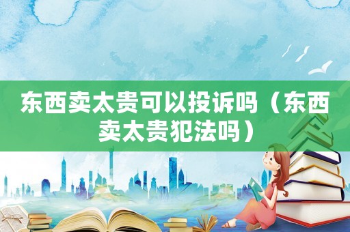 東西賣太貴可以投訴嗎（東西賣太貴犯法嗎）