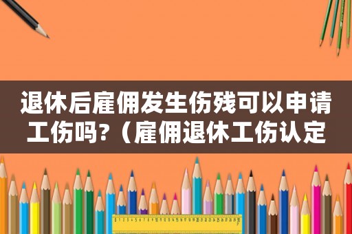 退休后雇傭發生傷殘可以申請工傷嗎?（雇傭退休工傷認定）
