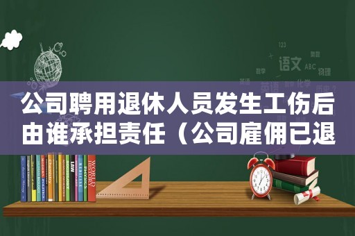 公司聘用退休人員發生工傷后由誰承擔責任（公司雇傭已退休人員發生工傷）