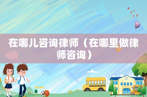 在哪兒咨詢律師（在哪里做律師咨詢）