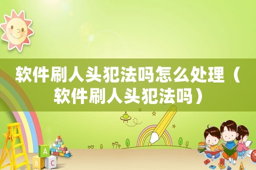 軟件刷人頭犯法嗎怎么處理（軟件刷人頭犯法嗎）