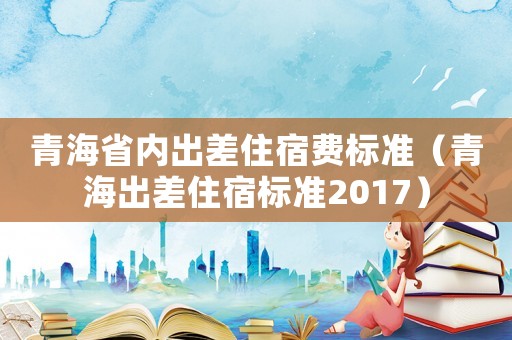 青海省內(nèi)出差住宿費標(biāo)準(zhǔn)（青海出差住宿標(biāo)準(zhǔn)2017）