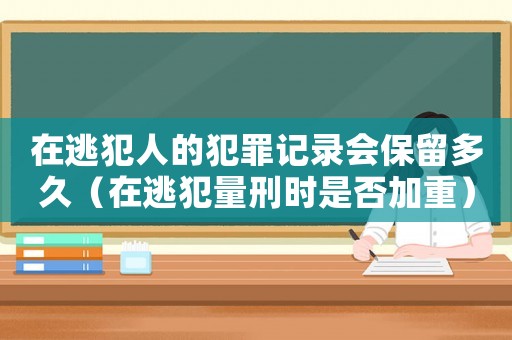 在逃犯人的犯罪記錄會保留多久（在逃犯量刑時是否加重）