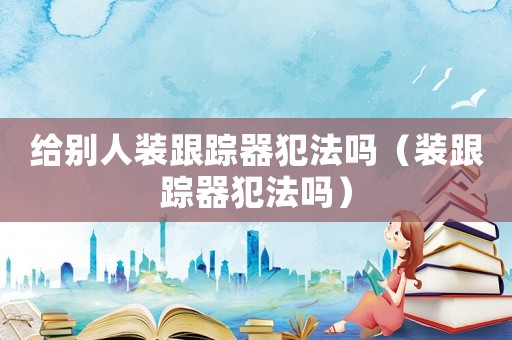 給別人裝跟蹤器犯法嗎（裝跟蹤器犯法嗎）
