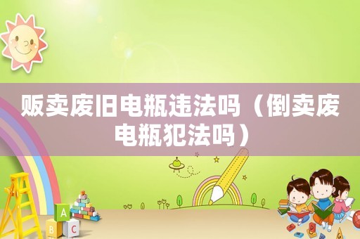 販賣廢舊電瓶違法嗎（倒賣廢電瓶犯法嗎）