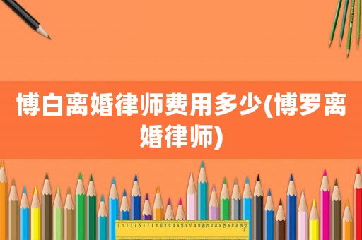 博白離婚律師費用多少(博羅離婚律師)
