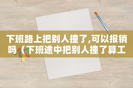 下班路上把別人撞了,可以報(bào)銷(xiāo)嗎（下班途中把別人撞了算工傷嗎）