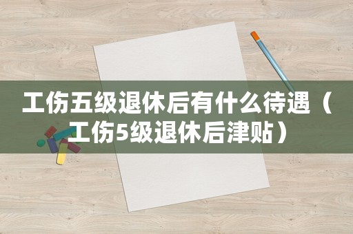 工傷五級退休后有什么待遇（工傷5級退休后津貼）