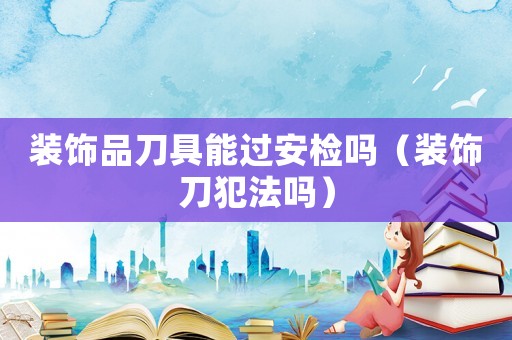 裝飾品刀具能過安檢嗎（裝飾刀犯法嗎）