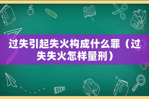 過失引起失火構成什么罪（過失失火怎樣量刑）