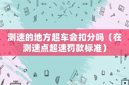 測(cè)速的地方超車會(huì)扣分嗎（在測(cè)速點(diǎn)超速罰款標(biāo)準(zhǔn)）