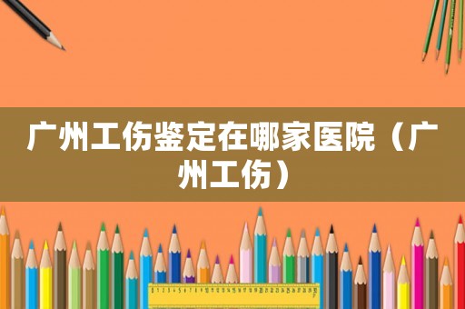 廣州工傷鑒定在哪家醫(yī)院（廣州工傷）