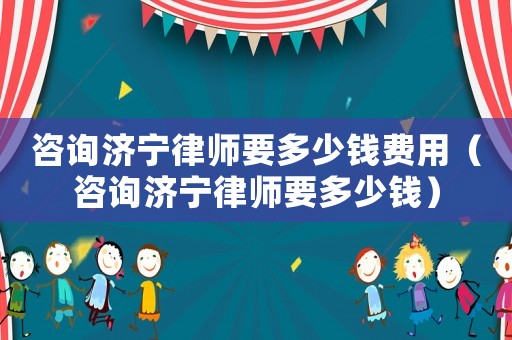 咨詢(xún)濟(jì)寧律師要多少錢(qián)費(fèi)用（咨詢(xún)濟(jì)寧律師要多少錢(qián)）