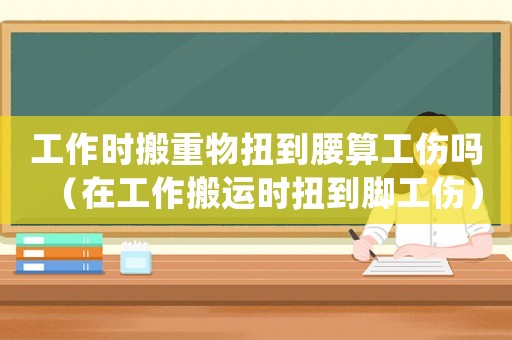 工作時搬重物扭到腰算工傷嗎（在工作搬運時扭到腳工傷）