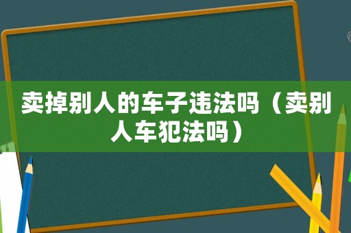賣掉別人的車子違法嗎（賣別人車犯法嗎）