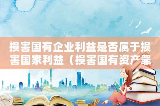 損害國有企業利益是否屬于損害國家利益（損害國有資產罪的量刑）