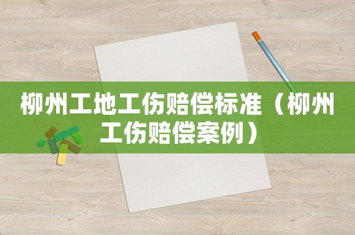 柳州工地工傷賠償標準（柳州工傷賠償案例）