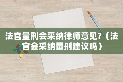 法官量刑會采納律師意見?（法官會采納量刑建議嗎）