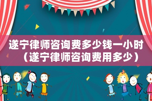 遂寧律師咨詢費多少錢一小時（遂寧律師咨詢費用多少）