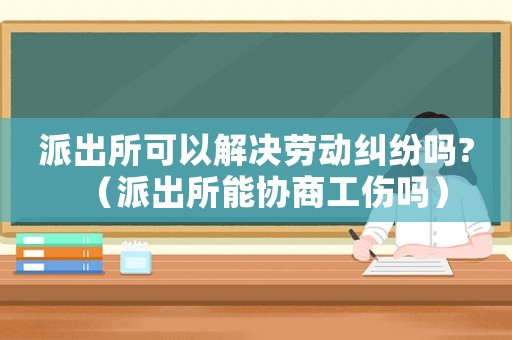 派出所可以解決勞動糾紛嗎?（派出所能協商工傷嗎）