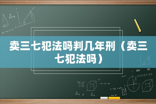 賣(mài)三七犯法嗎判幾年刑（賣(mài)三七犯法嗎）