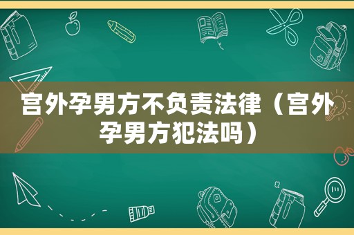宮外孕男方不負責法律（宮外孕男方犯法嗎）